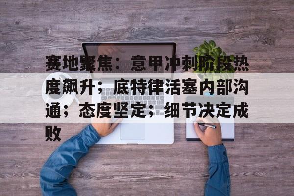 乐鱼体育官方网页版-赛地聚焦：意甲冲刺阶段热度飙升；底特律活塞内部沟通；态度坚定；细节决定成败