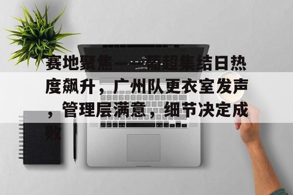 赛地聚焦——葡超集结日热度飙升，广州队更衣室发声，管理层满意，细节决定成败