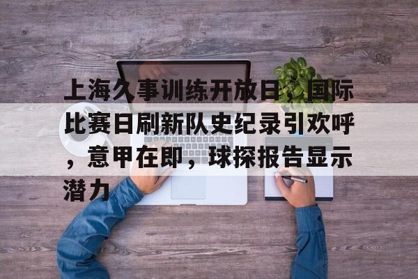 上海久事训练开放日,国际比赛日刷新队史纪录引欢呼,意甲在即,球探报告显示潜力 上海久事训练开放日,国际比赛日刷新队史纪录引欢呼,意甲在即,球探报告显示潜力