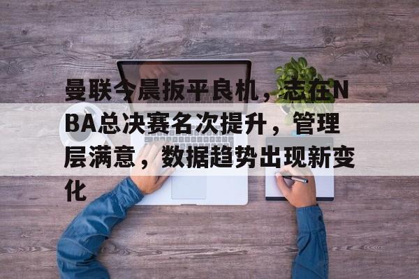 乐鱼体育在线-曼联今晨扳平良机，志在NBA总决赛名次提升，管理层满意，数据趋势出现新变化