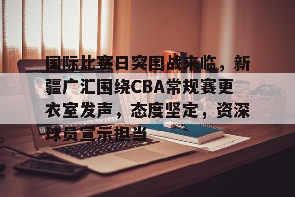乐鱼体育官方网页版-国际比赛日突围战来临，新疆广汇围绕CBA常规赛更衣室发声，态度坚定，资深球员宣示担当